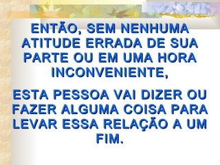 ENTÃO, SEM NENHUMA
 ATITUDE ERRADA DE SUA
 PARTE OU EM UMA HORA
     INCONVENIENTE,
ESTA PESSOA VAI DIZER OU
FAZER ALGUMA COISA PARA
LEVAR ESSA RELAÇÃO A UM
          FIM.
 