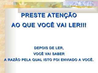 PRESTE ATENÇÃO
   AO QUE VOCÊ VAI LER!!!



              DEPOIS DE LER,
             VOCÊ VAI SABER
A RAZÃO PELA QUAL ISTO FOI ENVIADO A VOCÊ.
 