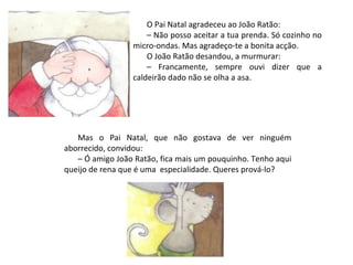 O Pai Natal agradeceu ao João Ratão:
                     – Não posso aceitar a tua prenda. Só cozinho no
                 micro-ondas. Mas agradeço-te a bonita acção.
                     O João Ratão desandou, a murmurar:
                     – Francamente, sempre ouvi dizer que a
                 caldeirão dado não se olha a asa.




   Mas o Pai Natal, que não gostava de ver ninguém
aborrecido, convidou:
   – Ó amigo João Ratão, fica mais um pouquinho. Tenho aqui
queijo de rena que é uma especialidade. Queres prová-lo?
 