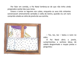 Por falar em comida, o Pai Natal lembrou-se de que não tinha ainda
preparado o jantar das suas renas.
   Estava a cortar os legumes aos cubos, enquanto os seus três visitantes
conversavam amenamente sentados à volta da lareira, quando viu um nariz
comprido colado ao vidro da janela da sua cozinha.




                                             – Toc, toc, toc – bateu o nariz no
                                         vidro.
                                             O Pai Natal abriu a janela,
                                         cumprimentou a senhora idosa, de
                                         cabelo desgrenhado e roupas pretas e
                                         perguntou:
 