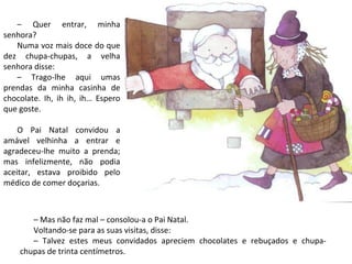 – Quer entrar, minha
senhora?
   Numa voz mais doce do que
dez chupa-chupas, a velha
senhora disse:
   – Trago-lhe aqui umas
prendas da minha casinha de
chocolate. Ih, ih ih, ih… Espero
que goste.

    O Pai Natal convidou a
amável velhinha a entrar e
agradeceu-lhe muito a prenda;
mas infelizmente, não podia
aceitar, estava proibido pelo
médico de comer doçarias.



       – Mas não faz mal – consolou-a o Pai Natal.
       Voltando-se para as suas visitas, disse:
       – Talvez estes meus convidados apreciem chocolates e rebuçados e chupa-
    chupas de trinta centímetros.
 