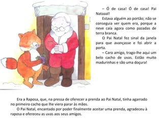 – Ó de casa! Ó de casa! Pai
                                                   Nataaal!
                                                       Estava alguém ao portão; não se
                                                   conseguia ver quem era, porque a
                                                   neve caía agora como pazadas de
                                                   terra branca.
                                                       O Pai Natal fez sinal da janela
                                                   para que avançasse e foi abrir a
                                                   porta.
                                                       – Caro amigo, trago-lhe aqui um
                                                   belo cacho de uvas. Estão muito
                                                   madurinhas e são uma doçura!




    Era a Raposa, que, na pressa de oferecer a prenda ao Pai Natal, tinha agarrado
no primeiro cacho que lhe viera parar às mãos.
    O Pai Natal, encantado por poder finalmente aceitar uma prenda, agradeceu à
raposa e ofereceu as uvas aos seus amigos.
 