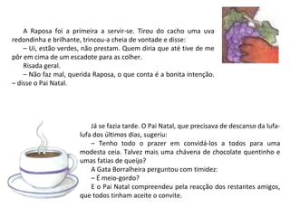 A Raposa foi a primeira a servir-se. Tirou do cacho uma uva
redondinha e brilhante, trincou-a cheia de vontade e disse:
    – Ui, estão verdes, não prestam. Quem diria que até tive de me
pôr em cima de um escadote para as colher.
    Risada geral.
    – Não faz mal, querida Raposa, o que conta é a bonita intenção.
– disse o Pai Natal.




                          Já se fazia tarde. O Pai Natal, que precisava de descanso da lufa-
                      lufa dos últimos dias, sugeriu:
                          – Tenho todo o prazer em convidá-los a todos para uma
                      modesta ceia. Talvez mais uma chávena de chocolate quentinho e
                      umas fatias de queijo?
                          A Gata Borralheira perguntou com timidez:
                          – É meio-gordo?
                          E o Pai Natal compreendeu pela reacção dos restantes amigos,
                      que todos tinham aceite o convite.
 