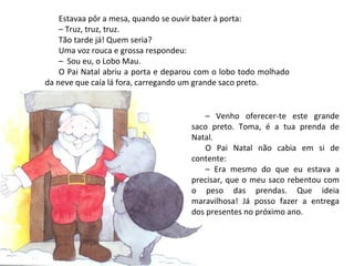Estavaa pôr a mesa, quando se ouvir bater à porta:
    – Truz, truz, truz.
    Tão tarde já! Quem seria?
    Uma voz rouca e grossa respondeu:
    – Sou eu, o Lobo Mau.
    O Pai Natal abriu a porta e deparou com o lobo todo molhado
da neve que caía lá fora, carregando um grande saco preto.


                                        – Venho oferecer-te este grande
                                     saco preto. Toma, é a tua prenda de
                                     Natal.
                                        O Pai Natal não cabia em si de
                                     contente:
                                        – Era mesmo do que eu estava a
                                     precisar, que o meu saco rebentou com
                                     o peso das prendas. Que ideia
                                     maravilhosa! Já posso fazer a entrega
                                     dos presentes no próximo ano.
 