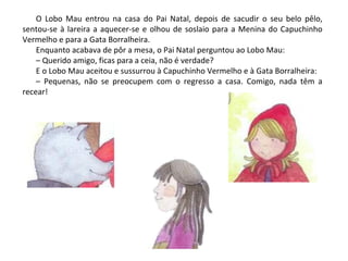 O Lobo Mau entrou na casa do Pai Natal, depois de sacudir o seu belo pêlo,
sentou-se à lareira a aquecer-se e olhou de soslaio para a Menina do Capuchinho
Vermelho e para a Gata Borralheira.
    Enquanto acabava de pôr a mesa, o Pai Natal perguntou ao Lobo Mau:
    – Querido amigo, ficas para a ceia, não é verdade?
    E o Lobo Mau aceitou e sussurrou à Capuchinho Vermelho e à Gata Borralheira:
    – Pequenas, não se preocupem com o regresso a casa. Comigo, nada têm a
recear!
 