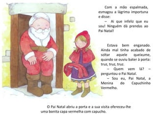 Com a mão espalmada,
                                   esmagou a lágrima importuna
                                   e disse:
                                       – Ai que infeliz que eu
                                   sou! Ninguém dá prendas ao
                                   Pai Natal!


                                         Estava bem enganado.
                                     Ainda mal tinha acabado de
                                     soltar     aquele  queixume,
                                     quando se ouviu bater à porta:
                                     truz, truz, truz.
                                         – Quem vem lá? –
                                     perguntou o Pai Natal.
                                         – Sou eu, Pai Natal, a
                                     Menina        do  Capuchinho
                                     Vermelho.



   O Pai Natal abriu a porta e a sua visita ofereceu-lhe
uma bonita capa vermelha com capucho.
 