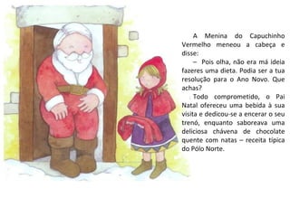 A Menina do Capuchinho
Vermelho meneou a cabeça e
disse:
     – Pois olha, não era má ideia
fazeres uma dieta. Podia ser a tua
resolução para o Ano Novo. Que
achas?
     Todo comprometido, o Pai
Natal ofereceu uma bebida à sua
visita e dedicou-se a encerar o seu
trenó, enquanto saboreava uma
deliciosa chávena de chocolate
quente com natas – receita típica
do Pólo Norte.
 