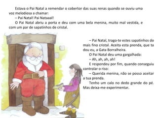 Estava o Pai Natal a remendar o cobertor das suas renas quando se ouviu uma
voz melodiosa a chamar:
    – Pai Natal! Pai Nataaal!
    O Pai Natal abriu a porta e deu com uma bela menina, muito mal vestida, e
com um par de sapatinhos de cristal.


                                               – Pai Natal, trago-te estes sapatinhos do
                                           mais fino cristal. Aceita esta prenda, que ta
                                           dou eu, a Gata Borralheira.
                                               O Pai Natal deu uma gargalhada:
                                               – Ah, ah, ah, ah!
                                               E respondeu por fim, quando conseguiu
                                           controlar o riso:
                                               – Querida menina, não se posso aceitar
                                           a tua prenda.
                                               Tenho um calo no dedo grande do pé.
                                           Mas deixa-me experimentar.
 