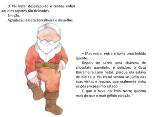 O Pai Natal descalçou-se e tentou enfiar
aqueles sapatos tão delicados.
   Em vão.
   Agradeceu à Gata Borralheira e disse-lhe:




                                                   – Mas entra, entra e toma uma bebida
                                               quente.
                                                   Depois de servir uma chávena de
                                               chocolate quentinho e delicioso à Gata
                                               Borralheira (sem natas, porque ela estava
                                               de dieta), o Pai Natal sentou-se junto das
                                               suas visitas e reparou que realmente tinha
                                               os pés em péssimo estado.
                                                   É que a neve do Pólo Norte queima
                                               mais do que o mais gélido coração.
 