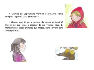 A Menina do Capuchinho Vermelho, prestável como
sempre, sugeriu à Gata Borralheira:

    – Queres que te dê a morada da minha costureira?
Parece-me que estás a precisar de um vestido novo. E,
francamente, esses chinelos que trazes, nem servem para
andar por casa.
 