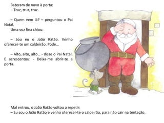 Bateram de novo à porta:
   – Truz, truz, truz.

   – Quem vem lá? – perguntou o Pai
Natal.
   Uma voz fina chiou:

    – Sou eu o João Ratão. Venho
oferecer-te um caldeirão. Pode…

   – Alto, alto, alto… - disse o Pai Natal.
E acrescentou: - Deixa-me abrir-te a
porta.




    Mal entrou, o João Ratão voltou a repetir:
    – Eu sou o João Ratão e venho oferecer-te o caldeirão, para não cair na tentação.
 