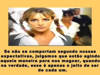 Se não se comportam segundo nossas
expectativas, julgamos que estão agindo
daquela maneira para nos magoar, quando
na verdade, esse é apenas o jeito de ser
de cada um.
 
