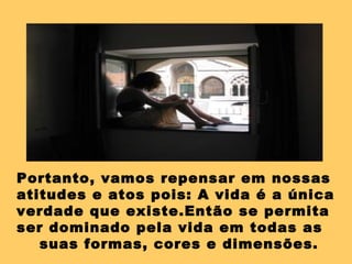 Portanto, vamos repensar em nossas
atitudes e atos pois: A vida é a única
verdade que existe.Então se permita
ser dominado pela vida em todas as
suas formas, cores e dimensões.
 