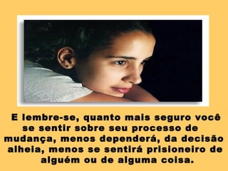 E lembre-se, quanto mais seguro você
se sentir sobre seu processo de
mudança, menos dependerá, da decisão
alheia, menos se sentirá prisioneiro de
alguém ou de alguma coisa.
 