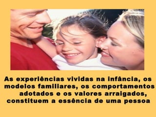 As experiências vividas na infância, os
modelos familiares, os comportamentos
adotados e os valores arraigados,
constituem a essência de uma pessoa
 