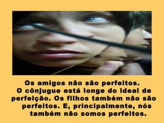 Os amigos não são perfeitos.
O cônjugue está longe do ideal de
perfeição. Os filhos também não são
perfeitos. E, principalmente, nós
também não somos perfeitos.
 