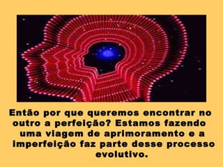 Então por que queremos encontrar no
outro a perfeição? Estamos fazendo
uma viagem de aprimoramento e a
imperfeição faz parte desse processo
evolutivo.
 