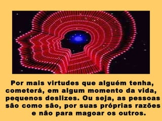 Por mais virtudes que alguém tenha,
cometerá, em algum momento da vida,
pequenos deslizes. Ou seja, as pessoas
são como são, por suas próprias razões
e não para magoar os outros.
 