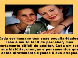 Cada ser humano tem suas peculiaridades
Isso é muito fácil de perceber, mas
certamente difícil de aceitar. Cada um tem
sua história, crenças e pensamentos que
estão diretamente ligados à sua criação.
 