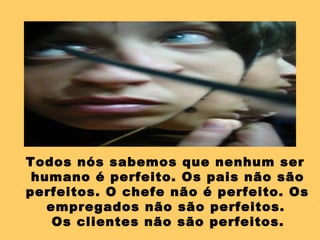Todos nós sabemos que nenhum ser
humano é perfeito. Os pais não são
perfeitos. O chefe não é perfeito. Os
empregados não são perfeitos.
Os clientes não são perfeitos.
 