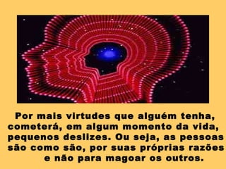 Por mais virtudes que alguém tenha, cometerá, em algum momento da vida, pequenos deslizes. Ou seja, as pessoas  são como são, por suas próprias razões e não para magoar os outros. 