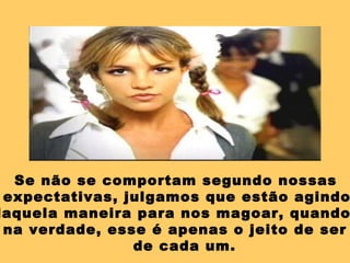 Se não se comportam segundo nossas expectativas, julgamos que estão agindo daquela maneira para nos magoar, quando, na verdade, esse é apenas o jeito de ser  de cada um. 