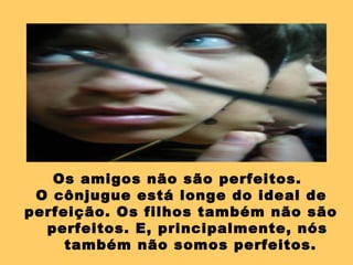 Os amigos não são perfeitos.  O cônjugue está longe do ideal de perfeição. Os filhos também não são perfeitos. E, principalmente, nós também não somos perfeitos.  