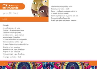 3
Da maturidade de quem já viveu
Mas sei que já tenho a idade
De ver a verdade o que eu quero é ser eu
O mundo ferido e cansado
De um negro passado de guerras sem fim
Tem medo da bomba que fez
E da fé que desfez mas aponta pra mim
2
Entrada.
Eu venho do sul e do norte
Do oeste e do leste de todo lugar
Estrada da vida eu percorro
levando socorro a quem precisar
Assunto de paz é meu forte
Eu cruzo montanhas eu vou aprender
O mundo não me satisfaz o que
Eu quero é a paz, o que eu quero é viver.
No peito eu levo uma cruz
No meu coração o que disse Jesus
No peito eu levo uma cruz
No meu coração o que disse Jesus
Eu sei que não tenho a idade
MISA
Jueves 23 | Día 4
 