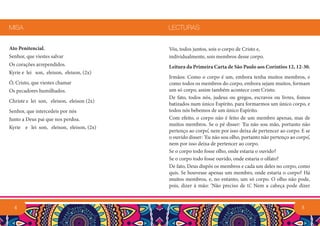 Ato Penitencial.
Senhor, que viestes salvar
Os corações arrependidos.
Kyrie e lei son, eleison, eleison, (2x)
Ó, Cristo, que viestes chamar
Os pecadores humilhados.
Christe e lei son, eleison, eleison (2x)
Senhor, que intercedeis por nós
Junto a Deus pai que nos perdoa.
Kyrie e lei son, eleison, eleison, (2x)
MISA
4 5
Vós, todos juntos, sois o corpo de Cristo e,
individualmente, sois membros desse corpo.
Leitura da Primeira Carta de São Paulo aos Coríntios 12, 12-30.
Irmãos: Como o corpo é um, embora tenha muitos membros, e
como todos os membros do corpo, embora sejam muitos, formam
um só corpo, assim também acontece com Cristo.
De fato, todos nós, judeus ou gregos, escravos ou livres, fomos
batizados num único Espírito, para formarmos um único corpo, e
todos nós bebemos de um único Espírito.
Com efeito, o corpo não é feito de um membro apenas, mas de
muitos membros. Se o pé disser: ‘Eu não sou mão, portanto não
pertenço ao corpo’, nem por isso deixa de pertencer ao corpo. E se
o ouvido disser: ‘Eu não sou olho, portanto não pertenço ao corpo’,
nem por isso deixa de pertencer ao corpo.
Se o corpo todo fosse olho, onde estaria o ouvido?
Se o corpo todo fosse ouvido, onde estaria o olfato?
De fato, Deus dispôs os membros e cada um deles no corpo, como
quis. Se houvesse apenas um membro, onde estaria o corpo? Há
muitos membros, e, no entanto, um só corpo. O olho não pode,
pois, dizer à mão: ‘Não preciso de ti’. Nem a cabeça pode dizer
LECTURAS
 