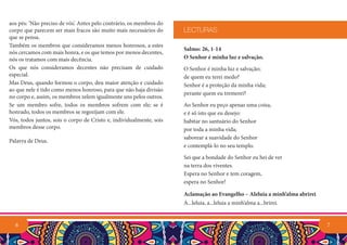 7
Salmo: 26, 1-14
O Senhor é minha luz e salvação.
O Senhor é minha luz e salvação;
de quem eu terei medo?
Senhor é a proteção da minha vida;
perante quem eu tremerei?
Ao Senhor eu peço apenas uma coisa,
e é só isto que eu desejo:
habitar no santuário do Senhor
por toda a minha vida;
saborear a suavidade do Senhor
e contemplá-lo no seu templo.
Sei que a bondade do Senhor eu hei de ver
na terra dos viventes.
Espera no Senhor e tem coragem,
espera no Senhor!
Aclamação ao Evangelho – Aleluia a minh’alma abrirei
A...leluia, a...leluia a minh’alma a...brirei.
LECTURAS
aos pés: ‘Não preciso de vós’. Antes pelo contrário, os membros do
corpo que parecem ser mais fracos são muito mais necessários do
que se pensa.
Também os membros que consideramos menos honrosos, a estes
nós cercamos com mais honra, e os que temos por menos decentes,
nós os tratamos com mais decência.
Os que nós consideramos decentes não precisam de cuidado
especial.
Mas Deus, quando formou o corpo, deu maior atenção e cuidado
ao que nele é tido como menos honroso, para que não haja divisão
no corpo e, assim, os membros zelem igualmente uns pelos outros.
Se um membro sofre, todos os membros sofrem com ele; se é
honrado, todos os membros se regozijam com ele.
Vós, todos juntos, sois o corpo de Cristo e, individualmente, sois
membros desse corpo.
Palavra de Deus.
6
 