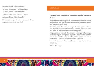 A...leluia, aleluia, Cristo é meu Rei!
A...leluia, aleluia a mi.....nh’alma a..brirei.
A...leluia, aleluia, Cristo é meu Rei!
A..leluia, aleluia a mi.....nh’alma a...brirei.
A...leluia, aleluia, Cristo é meu Rei
Por acaso, os amigos do noivo podem estar de luto
enquanto o noivo está com eles?
8 9
Proclamação do Evangelho de Jesus Cristo segundo São Mateus
9,14-17
Naquele tempo: Os discípulos de João aproximaram-se de Jesus e
perguntaram: ‘Por que razão nós e os fariseus praticamos jejuns,
mas os teus discípulos não?’
Disse-lhes Jesus: ‘Por acaso, os amigos do noivo podem estar de
luto enquanto o noivo está com eles? Dias virão em que o noivo
será tirado do meio deles. Então, sim, eles jejuarão.
Ninguém coloca remendo de pano novo em roupa velha, porque
o remendo repuxa a roupa e o rasgão fica maior ainda. Também
não se coloca vinho novo em odres velhos, senão os odres se
arrebentam, o vinho se derrama e os odres se perdem.
Mas vinho novo se coloca em odres novos, e assim os dois se
conservam.’
Palavra da Salvação.
LECTURAS
 