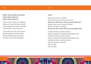 11
Santo.
Santo, Santo, Santo é o Senhor
Deus do Universo, do Céu e da Terra (2x)
Ho-osa-ana Ho-osa-ana Ho-osa-na nas alturas (2x)
Bendito o que vem, em nome do Senhor
Hosana nas alturas, nas alturas
Ho-osa-ana Ho-osa-ana Ho-osa-ana nas alturas (bis)
Cordeiro de Deus, Cordeiro de Deus
Que tira o pecado do mundo tende piedade de nós
Cordeiro de Deus, Cordeiro de Deus
Que tira o pecado do mundo tende piedade de nós
Cordeiro de Deus , Cordeiro de Deus
Que tira o pecado do mundo
Dai-nos a paz
Dai-nos a paz.
MISA
Refrão: Aceita, Senhor, com prazer
O que vimos te oferecer!
O que vimos te oferecer!
- Que te ouça o Eterno em tua aflição
Proteja-te o nome do Deus da Nação!
Do seu santuário te mande um auxílio
E, desde Sião, te seja um arrimo!
- Sim, tudo o que estás a lhe oferecer
Receba ele agora com todo prazer!
Atenda aos desejos do teu coração
Conceda a teus sonhos realização!
MISA
10
 