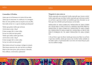 Comunhão: O Profeta.
Antes que eu te formasse no ventre de tua mãe,
Antes que tu nascesses, te conhecia e te consagrei.
Para ser meu profeta entre as nações eu te escolhi,
Irás onde enviar-te e o que te mando proclamarás!
Tenho que gritar, tenho que arriscar,
Ai de mim se não o faço!
Como escapar de ti, como calar,
Se tua voz arde em meu peito?
Tenho que andar, tenho que lutar,
Ai de mim se não o faço!
Como escapar de ti, como calar,
Se tua voz arde em meu peito?
Não temas arriscar-te, porque contigo eu estarei,
Não temas anunciar-me, por tua boca eu falarei.
Hoje te dou meu povo, para arrancar e demolir,
Para edificar, construirás e plantarás!
MISA
12 13
Ninguém te ama como eu
Tenho esperado este momento/ tenho esperado que viesses a mim/
tenho esperado que me fales/ tenho esperado que estivesses assim/
eu sei bem o que tens vivido/ sei também que tens chorado/ eu sei
bem que tens sofrido/ pois permaneço ao teu lado.
NINGUÉM TE AMA COMO EU/ NINGUÉM TE AMA COMO
EU/ OLHA PRA A CRUZ/ ESTA É A MINHA GRANDE PROVA/
NINGUÉM TE AMA COMO EU/ NINGUÉM TE AMA COMO
EU/ NINGUÉM TE AMA COMO EU/ OLHA PRA A CRUZ/ FOI
POR TI PORQUE EU TE AMO/ NINGUÉM TE AMA COMO
EU.
2. Eu sei bem o que me dizes/ ainda que nunca me fales/ eu sei bem
o que tens sentido, ainda que nunca me reveles/ tenho andado ao
teu lado/ junto a ti permanecido/ eu te levo em meus braços/ pois
sou teu melhor amigo.
MISA
 