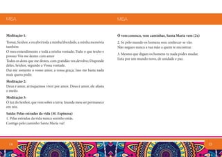 15
Ó vem conosco, vem caminhar, Santa Maria vem (2x)
2. Se pelo mundo os homens sem conhecer-se vão.
Não negues nunca a tua mão a quem te encontrar.
3. Mesmo que digam os homens tu nada podes mudar.
Luta por um mundo novo, de unidade e paz.
MISA
Meditação 1:
Tomai, Senhor, e recebei toda a minha liberdade, a minha memória
também
O meu entendimento e toda a minha vontade; Tudo o que tenho e
possuo Vós me destes com amor
Todos os dons que me destes, com gratidão vos devolvo; Disponde
deles, Senhor, segundo a Vossa vontade.
Dai-me somente o vosso amor, a vossa graça; Isso me basta nada
mais quero pedir.
Meditação 2:
Deus é amor, arrisquemos viver por amor. Deus é amor, ele afasta
o medo.
Meditação 3:
Ó luz do Senhor, que vem sobre a terra; Inunda meu ser permanece
em nós.
Saída: Pelas estradas da vida (M. Espinosa)
1. Pelas estradas da vida nunca sozinho estás.
Contigo pelo caminho Santa Maria vai!
MISA
14
 