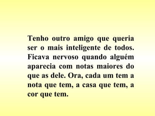 Tenho outro amigo que queria ser o mais inteligente de todos. Ficava nervoso quando alguém aparecia com notas maiores do que as dele. Ora, cada um tem a nota que tem, a casa que tem, a cor que tem. 