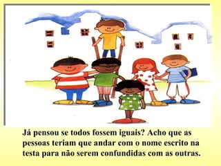 Já pensou se todos fossem iguais? Acho que as pessoas teriam que andar com o nome escrito na testa para não serem confundidas com as outras. 