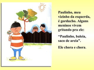 Paulinho, meu vizinho da esquerda, é gorducho. Alguns meninos vivem gritando pra ele: “ Paulinho, baleia, saco de areia”. Ele chora e chora . 