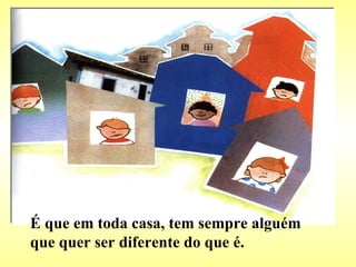 É que em toda casa, tem sempre alguém que quer ser diferente do que é. 