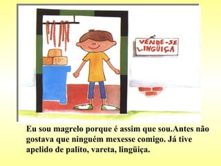 Eu sou magrelo porque é assim que sou.Antes não gostava que ninguém mexesse comigo. Já tive apelido de palito, vareta, lingüiça. 