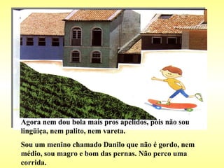 Agora nem dou bola mais pros apelidos, pois não sou lingüiça, nem palito, nem vareta. Sou um menino chamado Danilo que não é gordo, nem médio, sou magro e bom das pernas. Não perco uma corrida. 