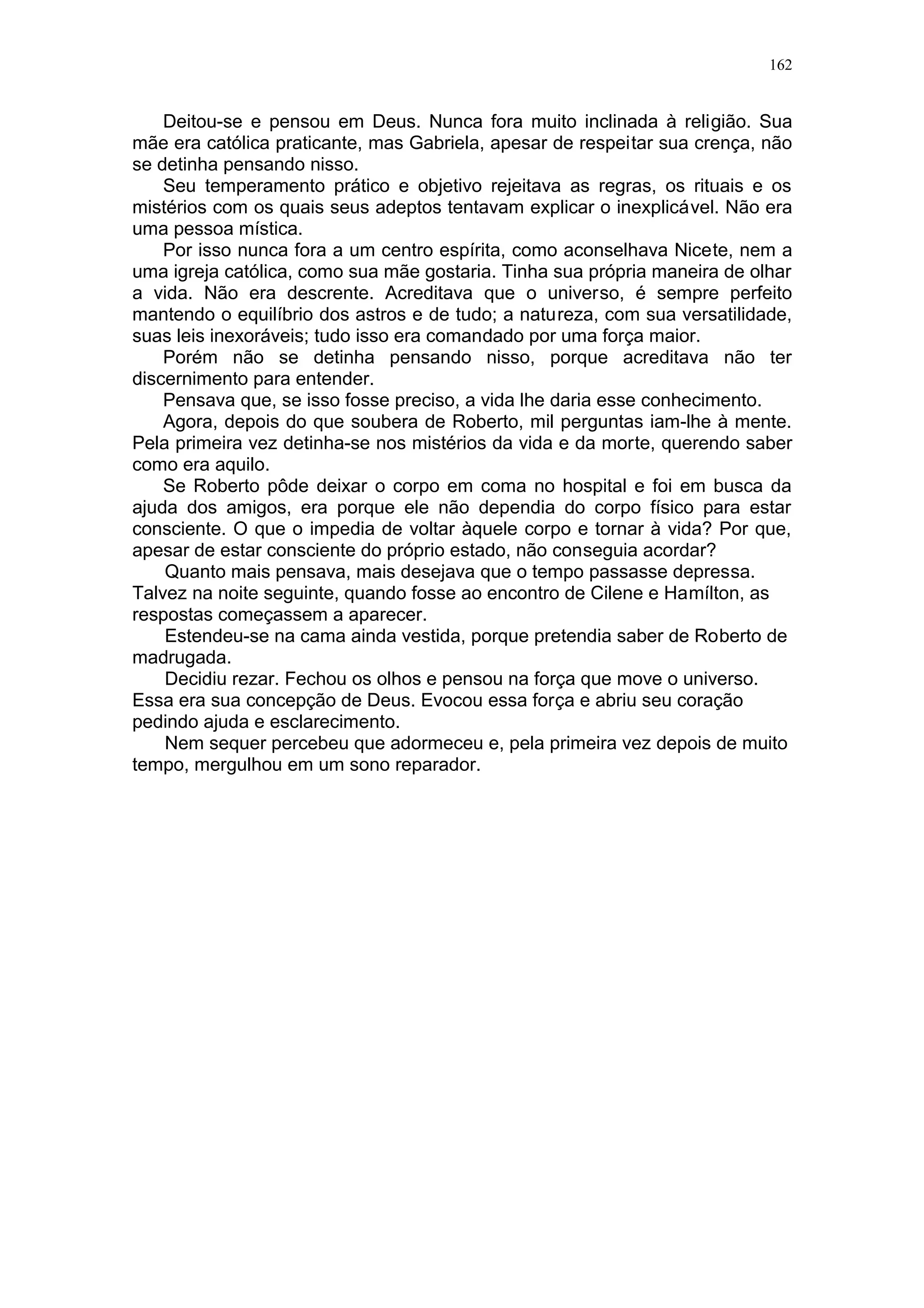 162

— Já, mas daí a acreditar...
- Nunca se perguntou com que olhos a senhora enxerga quando sonha?
Seu corpo de carne está dormindo e tem os olhos fechados...
— Nunca pensei nisso.
— É hora de pensar. Cada pessoa tem sua hora de ser chamada para
entender da vida espiritual. Faz tempo que eu percebi que vocês estavam
sendo chamados. Por isso pedia para a senhora ir ao centro.
— Você está exagerando. Tudo aconteceu por causa do ciúme.
- É verdade. Mas faz tempo que as coisas não estavam bem entre vocês.
Quando isso acontece, está na hora de parar e pensar. Vocês viveram bem
durante anos, mas, desde que o Seu Roberto foi roubado pelo sócio, tudo
começou a mudar.
— Isso é verdade. Mas essas coisas acontecem a qualquer um. Não vamos
torcer os fatos.
Neumes era desonesto, e um dia isso teria que acontecer. Roberto foi
ingênuo deixando tudo nas mãos dele.
— A senhora está vendo as coisas como elas parecem ser. Tenho
aprendido que, quando a vida coloca desafios em nosso caminho, é hora de
mudar. A vida é sábia. Se vocês não tivessem que passar por isso, ele teria
descoberto a tempo e desfeito a sociedade.
Gabriela sacudiu a cabeça:
— Você está sendo fatalista. Roberto errou e por isso estamos passando
por tantos problemas.
— Concordo com a senhora. Mas o erro é a forma de a vida nos ensinar.
Por isso, quando algo nos acontece de mau, o jeito é tentar descobrir o que a
vida pretende nos ensinar com isso.
Nada nos acontece por acaso. Tudo é resultado das nossas atitudes. Mas,
quando descobrimos quais as atitudes que não são boas e nos esforçamos
para mudá-las, evitamos que o erro se repita. Aprendemos a lição e pronto.
Tudo volta ao normal de forma melhor.
Gabriela ficou pensativa alguns instantes. Depois disse:
— O que você diz tem lógica. Mas o que a vida queria nos ensinar com
aquele sócio ladrão?
— Isso eu não sei. Só a senhora e o Seu Roberto é que poderão dizer. O
que sei é que para cada um o mesmo acontecimento funciona de maneira
diferente. Para mim foi como um alerta.
Desde o começo eu sentia que o Seu Neumes não era gente boa. Dizer
isso agora parece bobagem. Ele sempre foi educado, me tratou bem. Mas eu
sentia que alguma coisa dentro de mim rejeitava aquele homem.
— É curioso, mas isso eu também sentia. Várias vezes tentei alertar
Roberto, que confiava demais nele.
— Nós temos intuição. No centro eles me ensinaram que nosso espírito
sente se as energias das pessoas são boas ou ruins. E tenta nos prevenir
através da intuição. Com o caso do Seu Neumes, eu aprendi que, quando sinto
essa rejeição, não devo confiar na pessoa. Por isso, agora, dou atenção ao que
estou sentindo e tomo meus cuidados.
— Nós sentimos, mas Roberto não. Se isso fosse verdade, ele também
teria sentido e reagido a tempo.
— Não pode generalizar. Cada um tem um grau de sensibilidade
desenvolvida. Nós temos mais do que ele. As pessoas não são iguais.

 