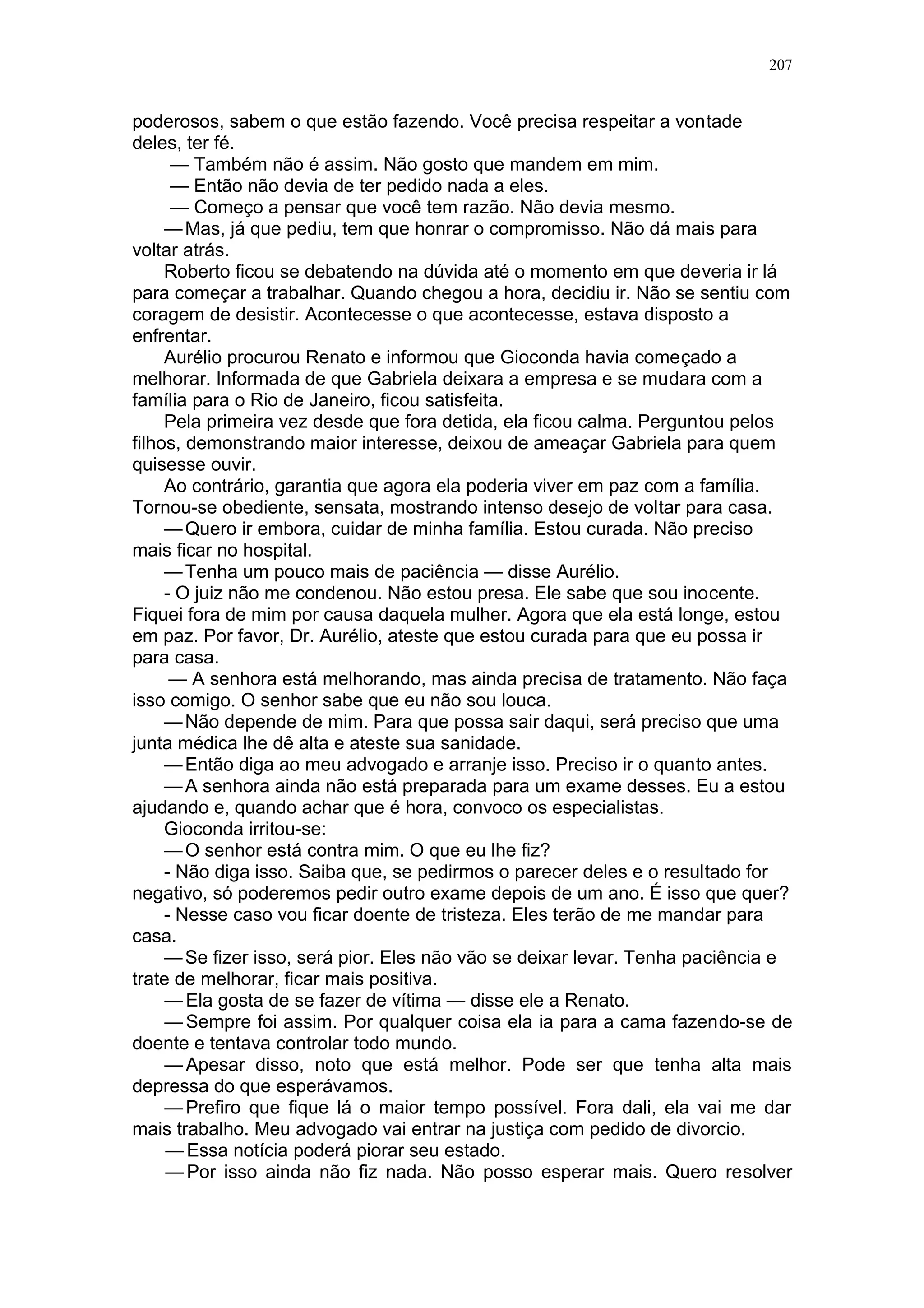 207

- Sinto vontade de mandar alguém investigar e depois ir até lá, saber como
vão as coisas.
— Não se precipite. Continue freqüentando os trabalhos espirituais sem
desanimar. Gabriela está sendo ajudada, tenho certeza. Vamos confiar e
esperar.
Na tarde seguinte, Hamílton ligou para Renato e avisou:
— Nossos mentores marcaram uma reunião especial para Gabriela e
pediram que você comparecesse.
— Quando?
— Hoje às oito da noite.
— Estarei lá.
Renato desligou o telefone pensativo. Sentia-se ansioso, angustiado. E se
estivesse enganado?
E se Gabriela houvesse se reconciliado com o marido, se sentisse feliz e
ele estivesse fantasiando coisas? A saudade e o medo de nunca mais a ver
não estariam criando ilusões sobre eles?
Não seria melhor esquecer aquele amor impossível?
Mas apesar disso não esquecia. Os pesadelos, o rosto dela pedindo ajuda,
tudo isso o angustiava.
O telefone tocou. Era Aurélio.
— A junta médica ficou de fazer uma avaliação de Gioconda daqui a uma
semana. Se eles derem alta, ela poderá sair logo.
Renato desligou o telefone apreensivo. Ele conversou com a enfermeira
que o médico indicara e teve boa impressão. Tratava-se de uma mulher de
meia-idade, inteligente, instruída, apta para tomar conta de Gioconda e das
crianças. Combinaram que ela iria para sua casa na semana seguinte, para ir
se familiarizando com as crianças e com sua rotina. Aurélio queria que quando
Gioconda chegasse já a encontrasse cuidando de tudo.
Renato planejava transferir-se para um apartamento de sua propriedade
cujo inquilino se mudara para o exterior. Mandou pintá-lo e mobiliá-lo do seu
gosto. Ficaria pronto dali a poucos dias.
Não conseguiu trabalhar o resto da tarde. Sua vida estava mudando e ele
se sentia apreensivo por causa das crianças.
Não havia ainda conversado com os filhos sobre sua separação de
Gioconda. Notava que Ricardinho e mesmo Célia não desejavam que ele se
mudasse. Mas teriam de aceitar. Falaria com eles, abriria seu coração. teriam
de entender.
Faltavam alguns minutos para as oito quando Renato encontrou Hamílton
no centro espírita.
Foi conduzido a uma sala em penumbra, onde Cilene já estava em
companhia de algumas pessoas sentadas ao redor de uma mesa grande.
Oravam em silêncio.
Alguns livros sobre a mesa, uma jarra com água e copos, um vaso com
flores. Havia uma cadeira vazia, e Hamilton pediu a Renato que se sentasse
nela.
Cilene proferiu ligeira prece pedindo ajuda espiritual para as pessoas cujos
nomes estavam sobre a mesa.
Renato sentiu aumentar sua angústia. Sua respiração estava diferente,
queria sair dali, mas conteve-se. Cilene pediu que continuassem orando em
silêncio.

 