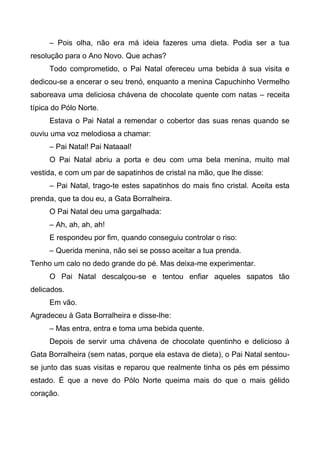 – Pois olha, não era má ideia fazeres uma dieta. Podia ser a tua
resolução para o Ano Novo. Que achas?
Todo comprometido, o Pai Natal ofereceu uma bebida à sua visita e
dedicou-se a encerar o seu trenó, enquanto a menina Capuchinho Vermelho
saboreava uma deliciosa chávena de chocolate quente com natas – receita
típica do Pólo Norte.
Estava o Pai Natal a remendar o cobertor das suas renas quando se
ouviu uma voz melodiosa a chamar:
– Pai Natal! Pai Nataaal!
O Pai Natal abriu a porta e deu com uma bela menina, muito mal
vestida, e com um par de sapatinhos de cristal na mão, que lhe disse:
– Pai Natal, trago-te estes sapatinhos do mais fino cristal. Aceita esta
prenda, que ta dou eu, a Gata Borralheira.
O Pai Natal deu uma gargalhada:
– Ah, ah, ah, ah!
E respondeu por fim, quando conseguiu controlar o riso:
– Querida menina, não sei se posso aceitar a tua prenda.
Tenho um calo no dedo grande do pé. Mas deixa-me experimentar.
O Pai Natal descalçou-se e tentou enfiar aqueles sapatos tão
delicados.
Em vão.
Agradeceu à Gata Borralheira e disse-lhe:
– Mas entra, entra e toma uma bebida quente.
Depois de servir uma chávena de chocolate quentinho e delicioso à
Gata Borralheira (sem natas, porque ela estava de dieta), o Pai Natal sentou-
se junto das suas visitas e reparou que realmente tinha os pés em péssimo
estado. É que a neve do Pólo Norte queima mais do que o mais gélido
coração.
 
