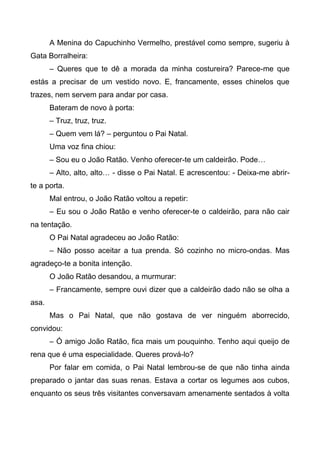 A Menina do Capuchinho Vermelho, prestável como sempre, sugeriu à
Gata Borralheira:
– Queres que te dê a morada da minha costureira? Parece-me que
estás a precisar de um vestido novo. E, francamente, esses chinelos que
trazes, nem servem para andar por casa.
Bateram de novo à porta:
– Truz, truz, truz.
– Quem vem lá? – perguntou o Pai Natal.
Uma voz fina chiou:
– Sou eu o João Ratão. Venho oferecer-te um caldeirão. Pode…
– Alto, alto, alto… - disse o Pai Natal. E acrescentou: - Deixa-me abrir-
te a porta.
Mal entrou, o João Ratão voltou a repetir:
– Eu sou o João Ratão e venho oferecer-te o caldeirão, para não cair
na tentação.
O Pai Natal agradeceu ao João Ratão:
– Não posso aceitar a tua prenda. Só cozinho no micro-ondas. Mas
agradeço-te a bonita intenção.
O João Ratão desandou, a murmurar:
– Francamente, sempre ouvi dizer que a caldeirão dado não se olha a
asa.
Mas o Pai Natal, que não gostava de ver ninguém aborrecido,
convidou:
– Ó amigo João Ratão, fica mais um pouquinho. Tenho aqui queijo de
rena que é uma especialidade. Queres prová-lo?
Por falar em comida, o Pai Natal lembrou-se de que não tinha ainda
preparado o jantar das suas renas. Estava a cortar os legumes aos cubos,
enquanto os seus três visitantes conversavam amenamente sentados à volta
 