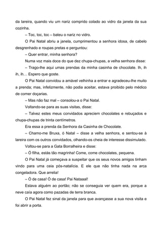 da lareira, quando viu um nariz comprido colado ao vidro da janela da sua
cozinha.
– Toc, toc, toc – bateu o nariz no vidro.
O Pai Natal abriu a janela, cumprimentou a senhora idosa, de cabelo
desgrenhado e roupas pretas e perguntou:
– Quer entrar, minha senhora?
Numa voz mais doce do que dez chupa-chupas, a velha senhora disse:
– Trago-lhe aqui umas prendas da minha casinha de chocolate. Ih, ih
ih, ih… Espero que goste.
O Pai Natal convidou a amável velhinha a entrar e agradeceu-lhe muito
a prenda; mas, infelizmente, não podia aceitar, estava proibido pelo médico
de comer doçarias.
– Mas não faz mal – consolou-a o Pai Natal.
Voltando-se para as suas visitas, disse:
– Talvez estes meus convidados apreciem chocolates e rebuçados e
chupa-chupas de trinta centímetros.
Era essa a prenda da Senhora da Casinha de Chocolate.
– Chamo-me Bruxa, ó Natal – disse a velha senhora, e sentou-se à
lareira com os outros convidados, olhando-os cheia de interesse dissimulado.
Voltou-se para a Gata Borralheira e disse:
– Ó filha, estás tão magrinha! Come, come chocolates, pequena.
O Pai Natal já começava a suspeitar que os seus novos amigos tinham
vindo para uma ceia pós-natalícia. E ele que não tinha nada na arca
congeladora. Que arrelia!
– Ó de casa! Ó de casa! Pai Nataaal!
Estava alguém ao portão; não se conseguia ver quem era, porque a
neve caía agora como pazadas de terra branca.
O Pai Natal fez sinal da janela para que avançasse a sua nova visita e
foi abrir a porta.
 