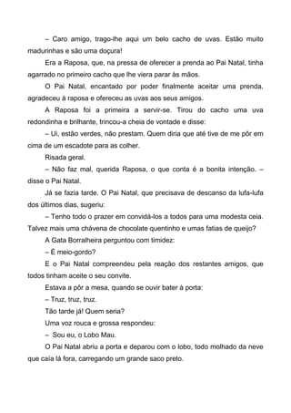 – Caro amigo, trago-lhe aqui um belo cacho de uvas. Estão muito
madurinhas e são uma doçura!
Era a Raposa, que, na pressa de oferecer a prenda ao Pai Natal, tinha
agarrado no primeiro cacho que lhe viera parar às mãos.
O Pai Natal, encantado por poder finalmente aceitar uma prenda,
agradeceu à raposa e ofereceu as uvas aos seus amigos.
A Raposa foi a primeira a servir-se. Tirou do cacho uma uva
redondinha e brilhante, trincou-a cheia de vontade e disse:
– Ui, estão verdes, não prestam. Quem diria que até tive de me pôr em
cima de um escadote para as colher.
Risada geral.
– Não faz mal, querida Raposa, o que conta é a bonita intenção. –
disse o Pai Natal.
Já se fazia tarde. O Pai Natal, que precisava de descanso da lufa-lufa
dos últimos dias, sugeriu:
– Tenho todo o prazer em convidá-los a todos para uma modesta ceia.
Talvez mais uma chávena de chocolate quentinho e umas fatias de queijo?
A Gata Borralheira perguntou com timidez:
– É meio-gordo?
E o Pai Natal compreendeu pela reação dos restantes amigos, que
todos tinham aceite o seu convite.
Estava a pôr a mesa, quando se ouvir bater à porta:
– Truz, truz, truz.
Tão tarde já! Quem seria?
Uma voz rouca e grossa respondeu:
– Sou eu, o Lobo Mau.
O Pai Natal abriu a porta e deparou com o lobo, todo molhado da neve
que caía lá fora, carregando um grande saco preto.
 