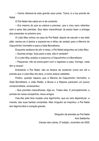 – Venho oferecer-te este grande saco preto. Toma, é a tua prenda de
Natal.
O Pai Natal não cabia em si de contente:
– Era mesmo do que eu estava a precisar, que o meu saco rebentou
com o peso das prendas. Que ideia maravilhosa! Já posso fazer a entrega
dos presentes no próximo ano.
O Lobo Mau entrou na casa do Pai Natal, depois de sacudir o seu belo
pêlo, sentou-se à lareira a aquecer-se e olhou de soslaio para a Menina do
Capuchinho Vermelho e para a Gata Borralheira.
Enquanto acabava de pôr a mesa, o Pai Natal perguntou ao Lobo Mau:
– Querido amigo, ficas para a ceia, não é verdade?
E o Lobo Mau aceitou e sussurrou à Capuchinho e à Borralheira:
– Pequenas, não se preocupem com o regresso a casa. Comigo, nada
têm a recear!
Entretanto o Pai Natal, não se fartava de exclamar como era útil a
prenda que o Lobo Mau lhe dera, e como estava satisfeito.
Porém, quando reparou que a Menina do Capuchinho Vermelho, a
Gata Borralheira, o João Ratão, a Bruxa e a Raposa pareciam um pouco
comprometidos, acrescentou:
- Que prendas maravilhosas, digo eu. Todas elas. E principalmente, a
prenda da vossa companhia, meus amigos.
Caiu-lhe pela face rosada uma lagriminha, que se veio dependurar, a
marota, das suas barbas compridas. Mas ninguém se importou: o Pai Natal
tem lágrima fácil e coração grande.
Ninguém dá prendas ao Pai Natal
Ana Saldanha
Campo das Letras, 2ª edição, novembro de 2002
 