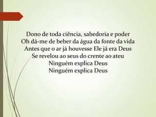 Dono de toda ciência, sabedoria e poder
Oh dá-me de beber da água da fonte da vida
Antes que o ar já houvesse Ele já era Deus
Se revelou ao seus do crente ao ateu
Ninguém explica Deus
Ninguém explica Deus
 