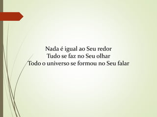 Nada é igual ao Seu redor
Tudo se faz no Seu olhar
Todo o universo se formou no Seu falar
 