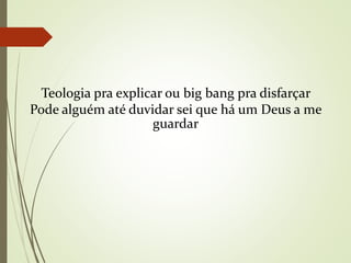 Teologia pra explicar ou big bang pra disfarçar
Pode alguém até duvidar sei que há um Deus a me
guardar
 